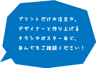 プリントだけの注文や、デザイナーと作り上げるチラシやポスターなど、なんでもご相談ください！